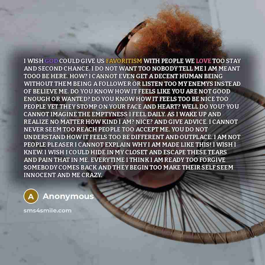 “I WISH GOD COULD GIVE US FAVORITISM WITH PEOPLE WE LOVE TOO STAY AND SECOND CHANCE. I DO NOT WANT TOO NOBODY TELL ME I AM MEANT TOOO BE HERE. HOW? I CANNOT EVEN GET A DECENT HUMAN BEING WITHOUT THEM BEING A FOLLOWER OR LISTEN TOO MY ENEMYS INSTEAD OF BELIEVE ME. DO YOU KNOW HOW IT FEELS LIKE YOU…” quote by Anonymous