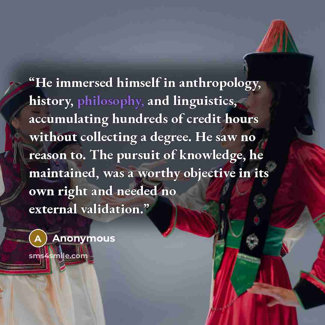 “He immersed himself in anthropology, history, philosophy, and linguistics, accumulating hundreds of credit hours without collecting a degree. He saw no reason to. The pursuit of knowledge, he maintained, was a worthy objective in its own right and needed no external validation.” quote by Anonymous