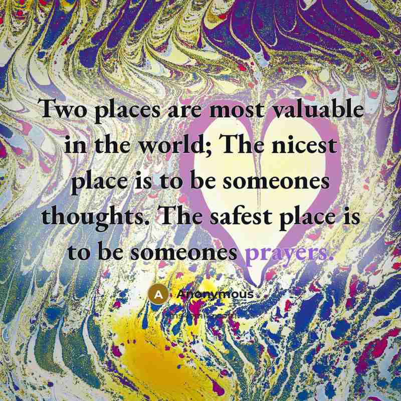 “Two places are most valuable in the world; The nicest place is to be someones thoughts. The safest place is to be someones prayers.” quote by Anonymous