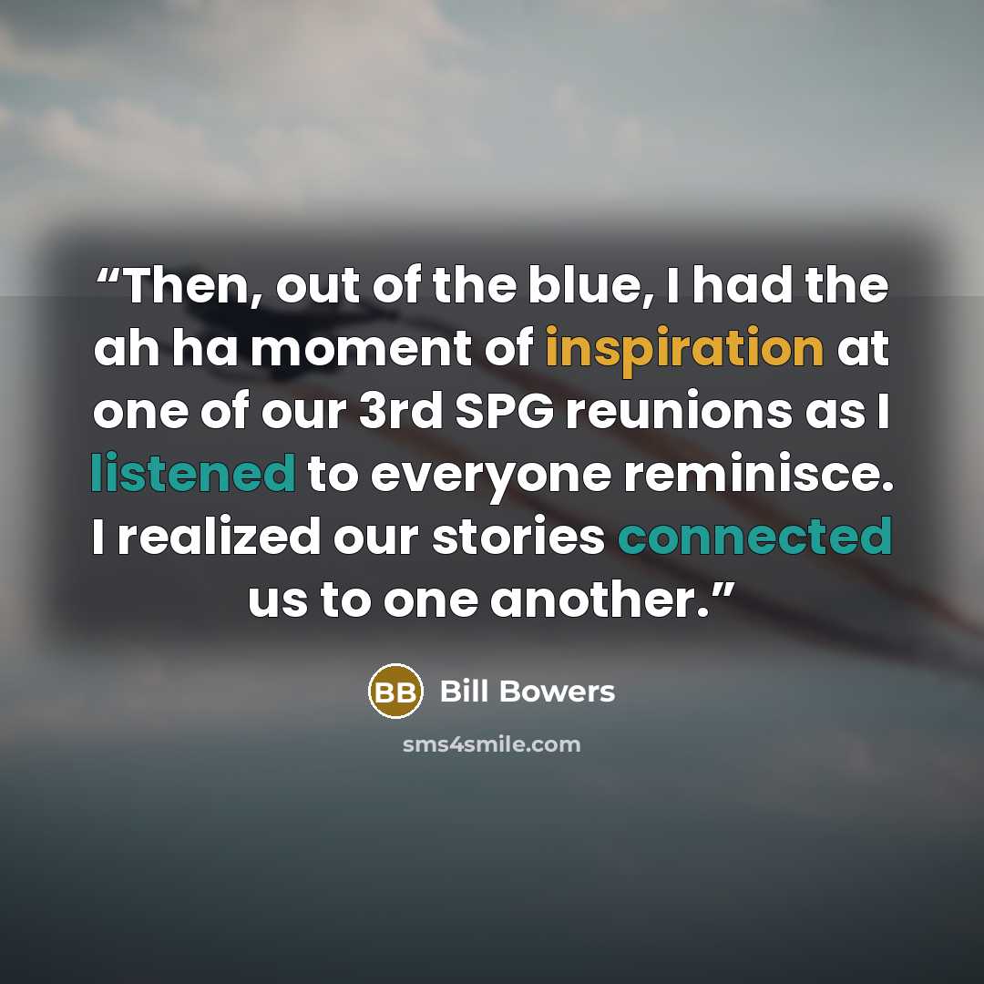 “Then, out of the blue, I had the ah ha moment of inspiration at one of our 3rd SPG reunions as I listened to everyone reminisce. I realized our stories connected us to one another.” quote by Bill Bowers