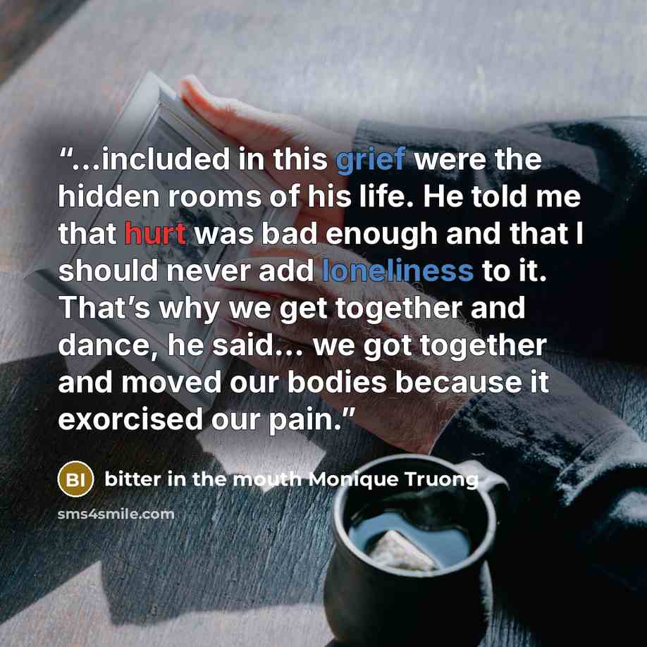 “…included in this grief were the hidden rooms of his life. He told me that hurt was bad enough and that I should never add loneliness to it. That’s why we get together and dance, he said… we got together and moved our bodies because it exorcised our pain.” quote by bitter in the mouth Monique Truong