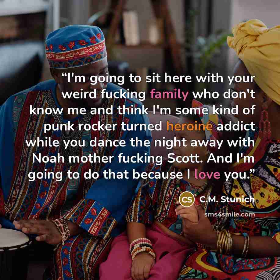 “I'm going to sit here with your weird fucking family who don't know me and think I'm some kind of punk rocker turned heroine addict while you dance the night away with Noah mother fucking Scott. And I'm going to do that because I love you.” quote by C.M. Stunich