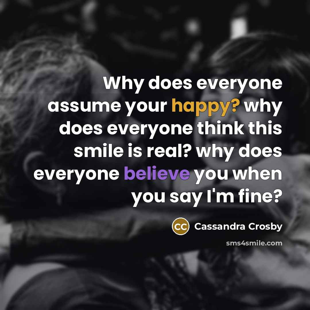 “Why does everyone assume your happy? why does everyone think this smile is real? why does everyone believe you when you say I'm fine?” quote by Cassandra Crosby