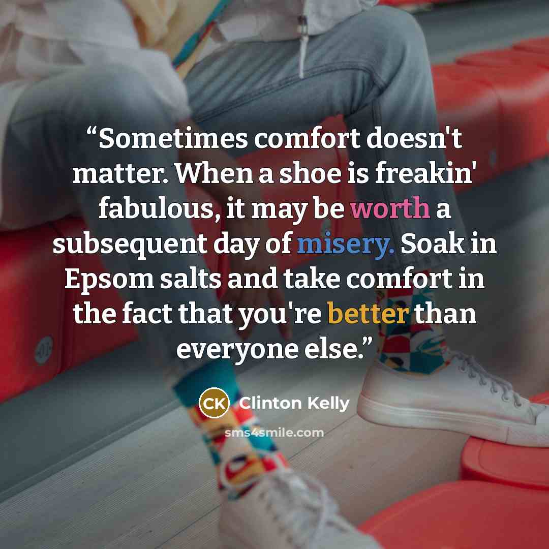 “Sometimes comfort doesn't matter. When a shoe is freakin' fabulous, it may be worth a subsequent day of misery. Soak in Epsom salts and take comfort in the fact that you're better than everyone else.” quote by Clinton Kelly