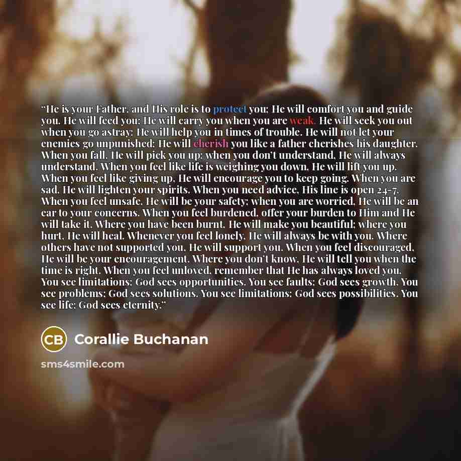“He is your Father, and His role is to protect you; He will comfort you and guide you. He will feed you; He will carry you when you are weak. He will seek you out when you go astray; He will help you in times of trouble. He will not let your enemies go unpunished; He will cherish you like a father…” quote by Corallie Buchanan