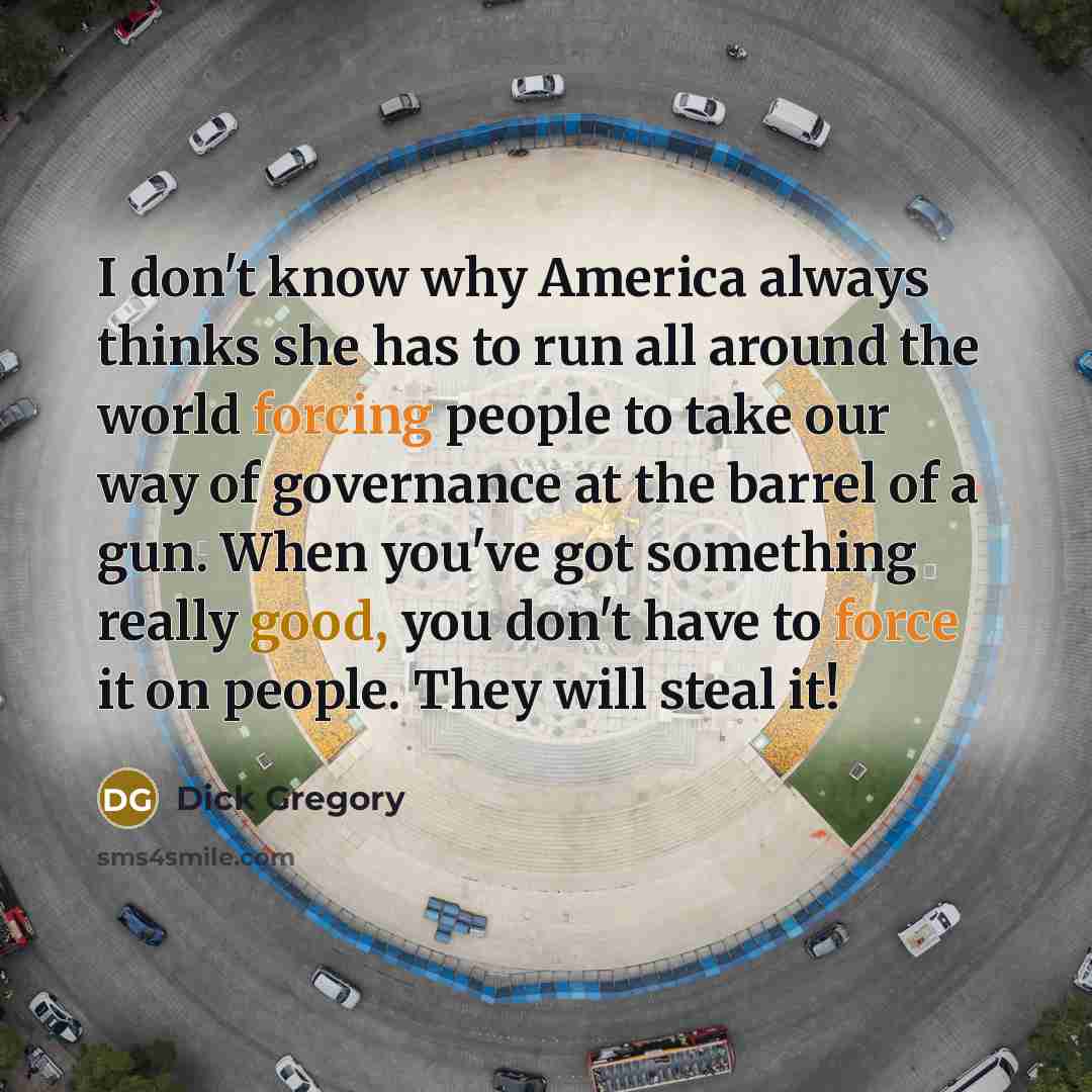 “I don't know why America always thinks she has to run all around the world forcing people to take our way of governance at the barrel of a gun. When you've got something really good, you don't have to force it on people. They will steal it!” quote by Dick Gregory