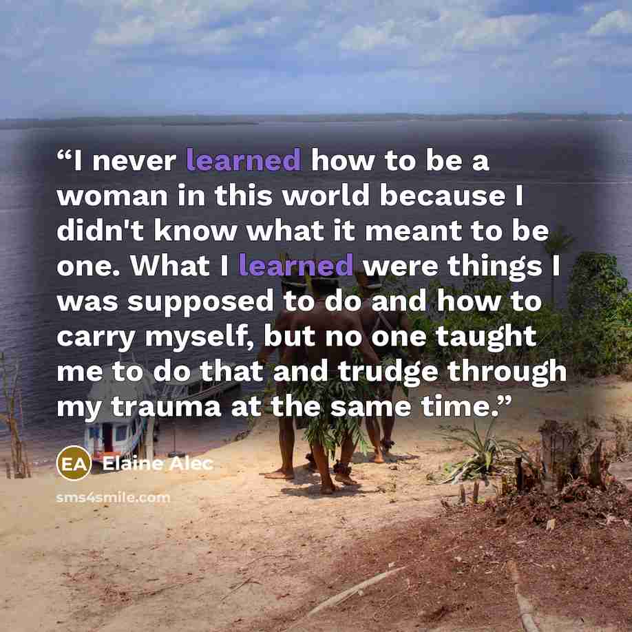 “I never learned how to be a woman in this world because I didn't know what it meant to be one. What I learned were things I was supposed to do and how to carry myself, but no one taught me to do that and trudge through my trauma at the same time.” quote by Elaine Alec