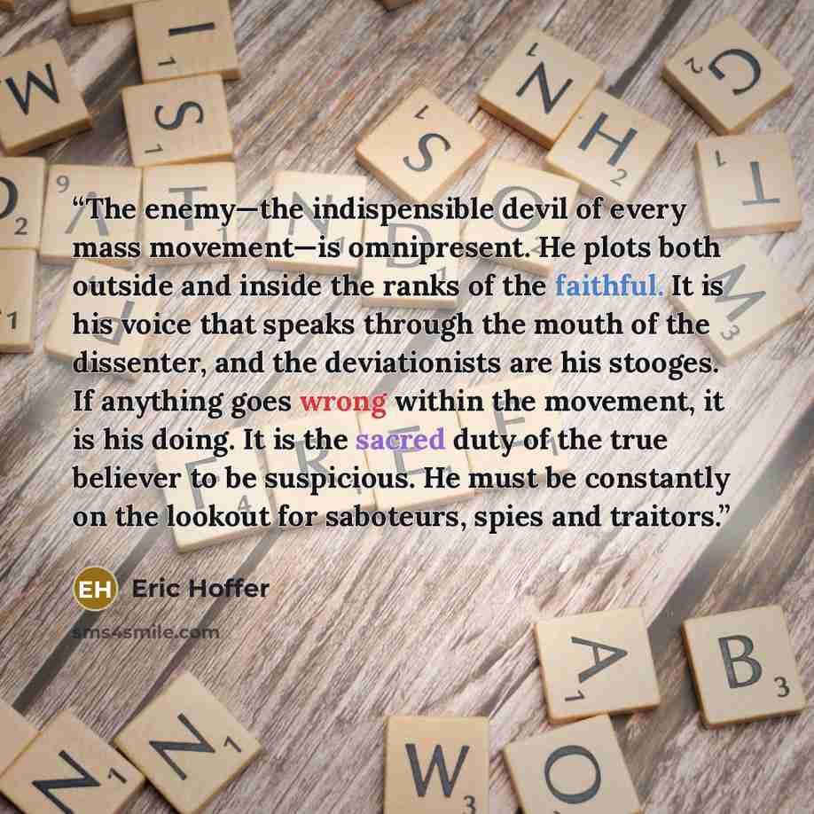 “The enemy—the indispensible devil of every mass movement—is omnipresent. He plots both outside and inside the ranks of the faithful. It is his voice that speaks through the mouth of the dissenter, and the deviationists are his stooges. If anything goes wrong within the movement, it is his doing…” quote by Eric Hoffer