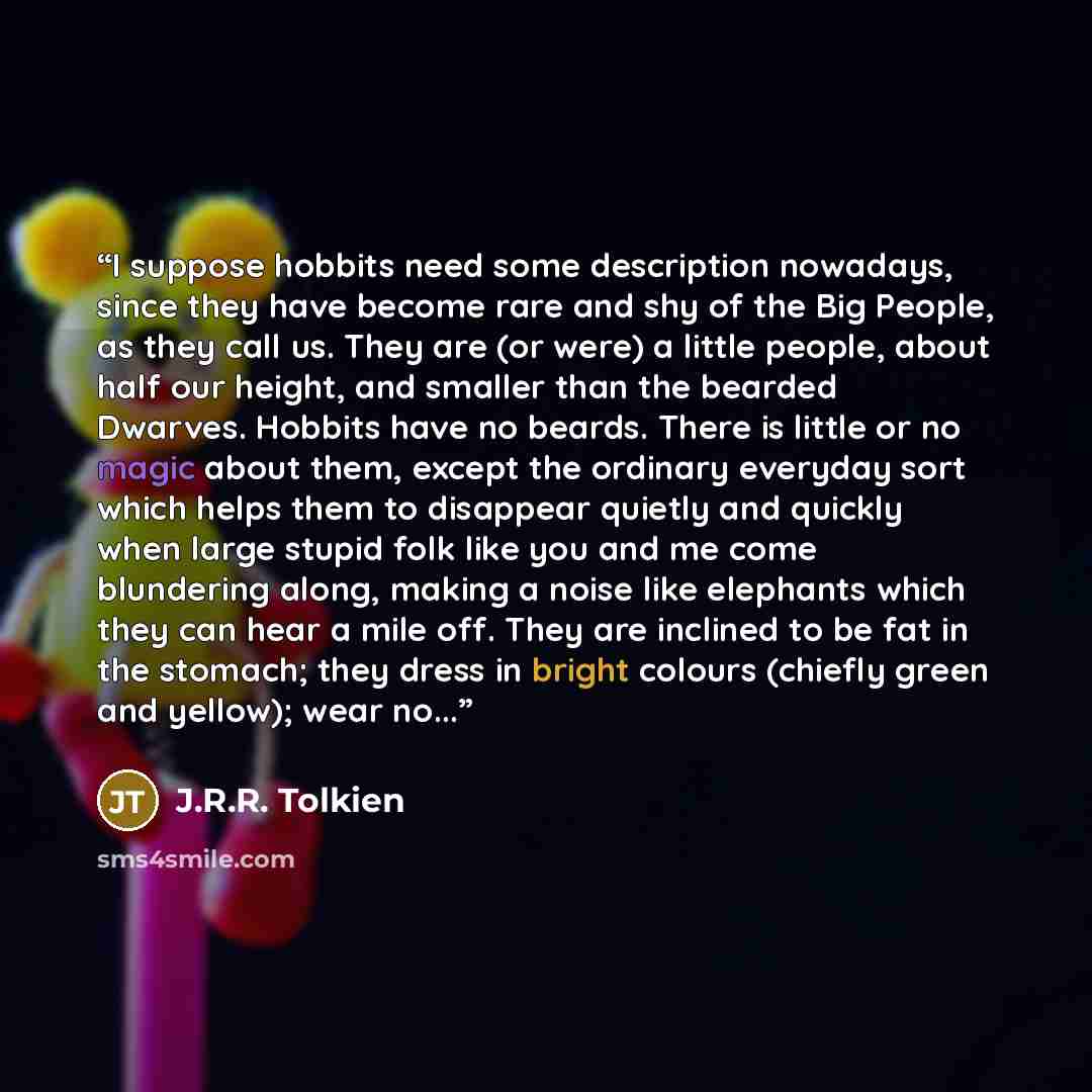 “I suppose hobbits need some description nowadays, since they have become rare and shy of the Big People, as they call us. They are (or were) a little people, about half our height, and smaller than the bearded Dwarves. Hobbits have no beards. There is little or no magic about them, except the…” quote by J.R.R. Tolkien