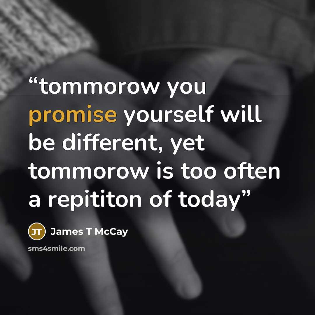 “tommorow you promise yourself will be different, yet tommorow is too often a repititon of today” quote by James T McCay