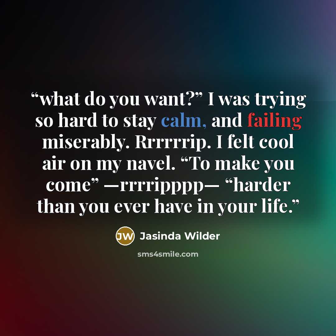 “what do you want?” I was trying so hard to stay calm, and failing miserably. Rrrrrrip. I felt cool air on my navel. “To make you come” —rrrripppp— “harder than you ever have in your life.” quote by Jasinda Wilder
