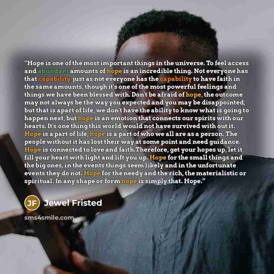“Hope is one of the most important things in the universe. To feel access and abundant amounts of hope is an incredible thing. Not everyone has that capability, just as not everyone has the capability to have faith in the same amounts, though it's one of the most powerful feelings and things we…” quote by Jewel Fristed