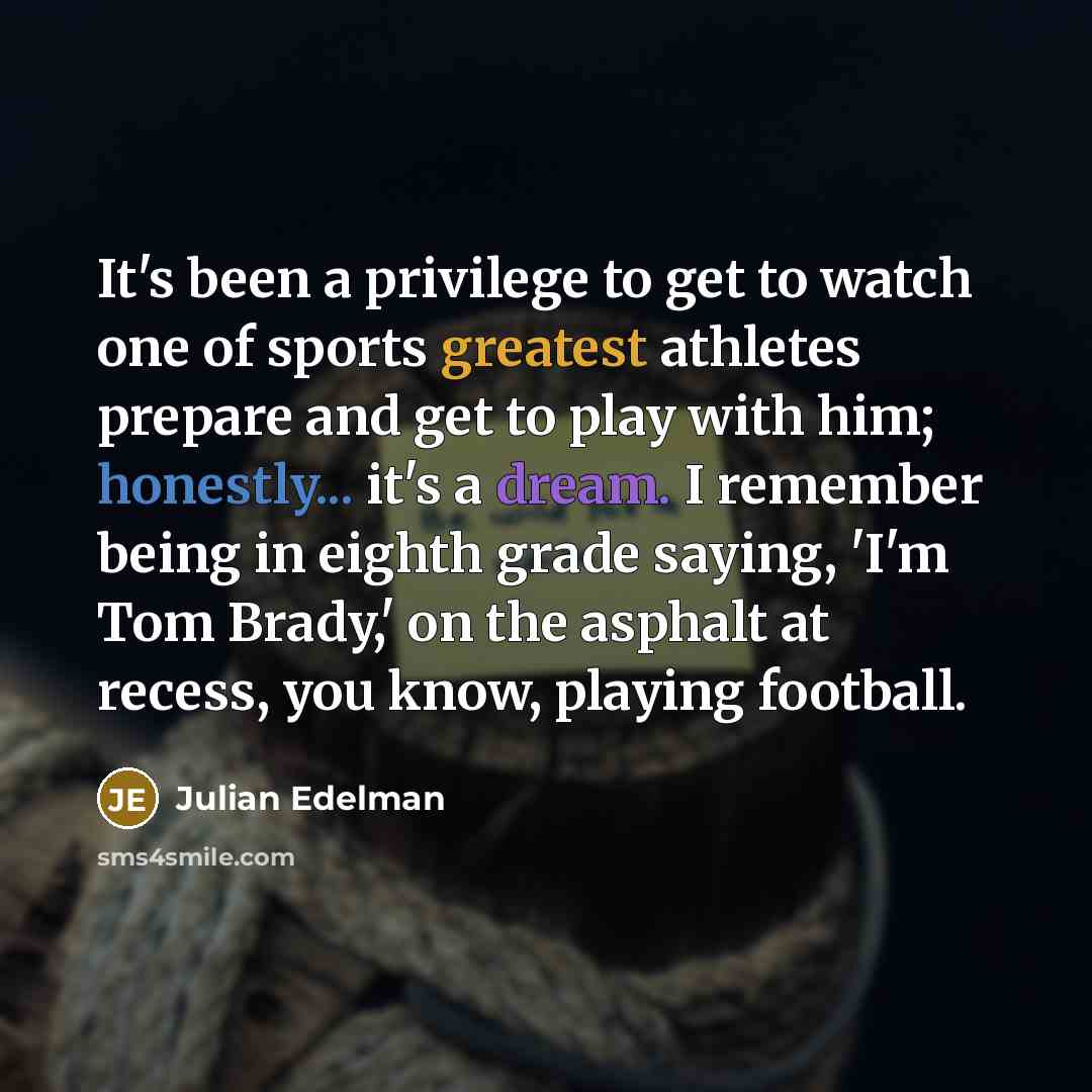 “It's been a privilege to get to watch one of sports greatest athletes prepare and get to play with him; honestly... it's a dream. I remember being in eighth grade saying, 'I'm Tom Brady,' on the asphalt at recess, you know, playing football.” quote by Julian Edelman