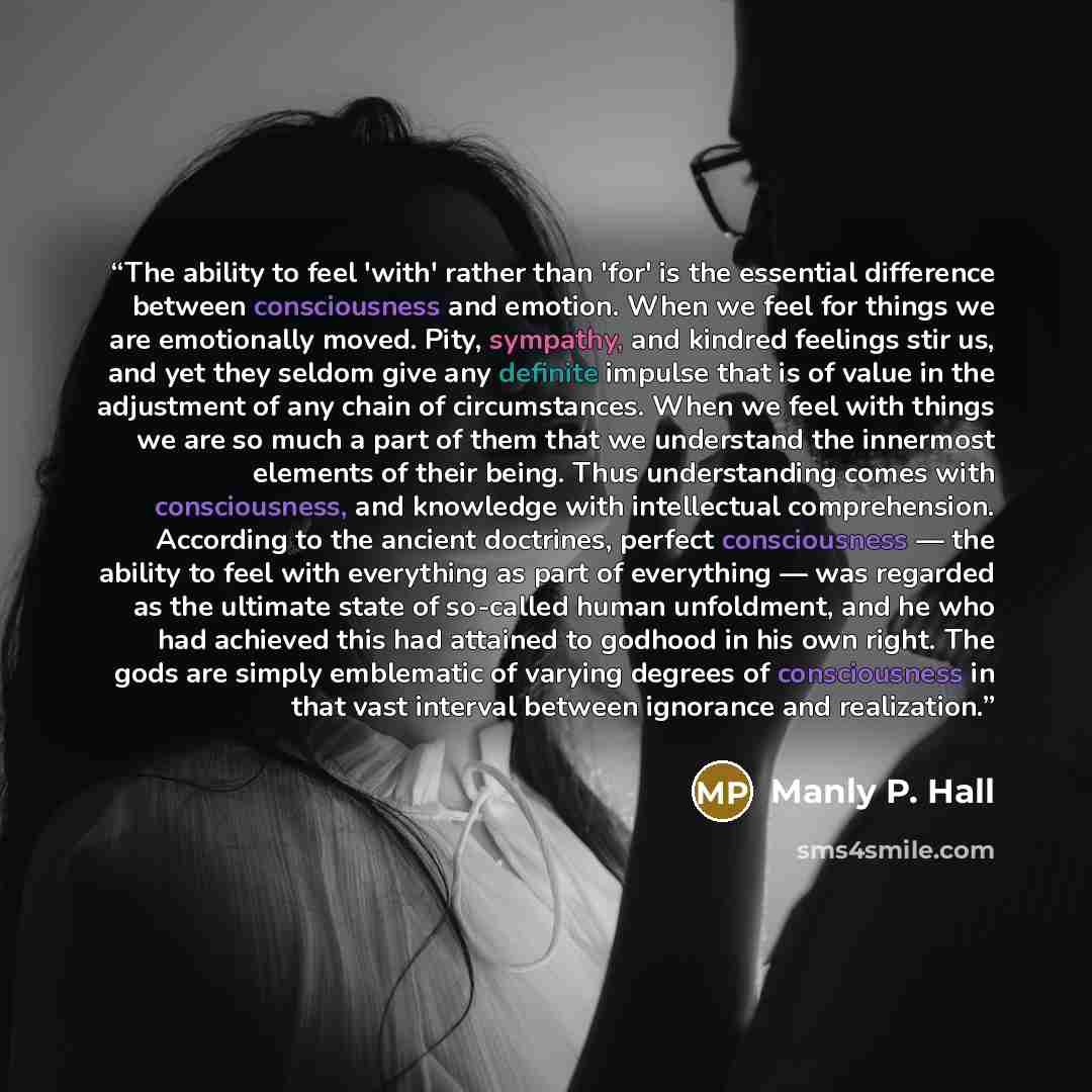 “The ability to feel 'with' rather than 'for' is the essential difference between consciousness and emotion. When we feel for things we are emotionally moved. Pity, sympathy, and kindred feelings stir us, and yet they seldom give any definite impulse that is of value in the adjustment of any chain…” quote by Manly P. Hall