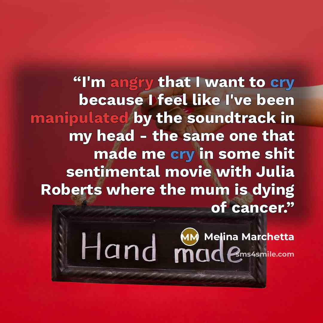 “I'm angry that I want to cry because I feel like I've been manipulated by the soundtrack in my head - the same one that made me cry in some shit sentimental movie with Julia Roberts where the mum is dying of cancer.” quote by Melina Marchetta