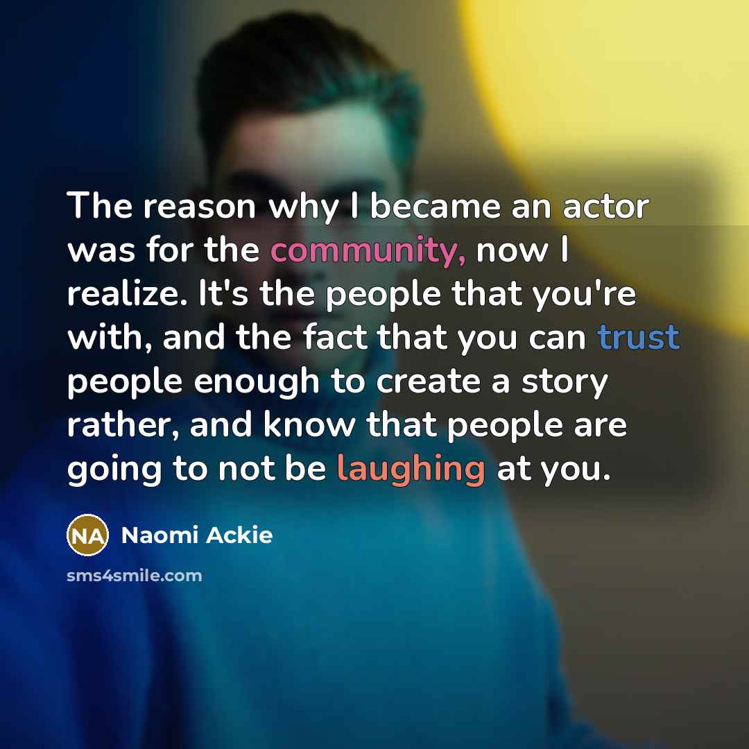 “The reason why I became an actor was for the community, now I realize. It's the people that you're with, and the fact that you can trust people enough to create a story rather, and know that people are going to not be laughing at you.” quote by Naomi Ackie