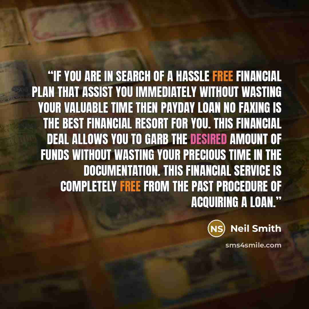 “If you are in search of a hassle free financial plan that assist you immediately without wasting your valuable time then payday loan no faxing is the best financial resort for you. This financial deal allows you to garb the desired amount of funds without wasting your precious time in the…” quote by Neil Smith