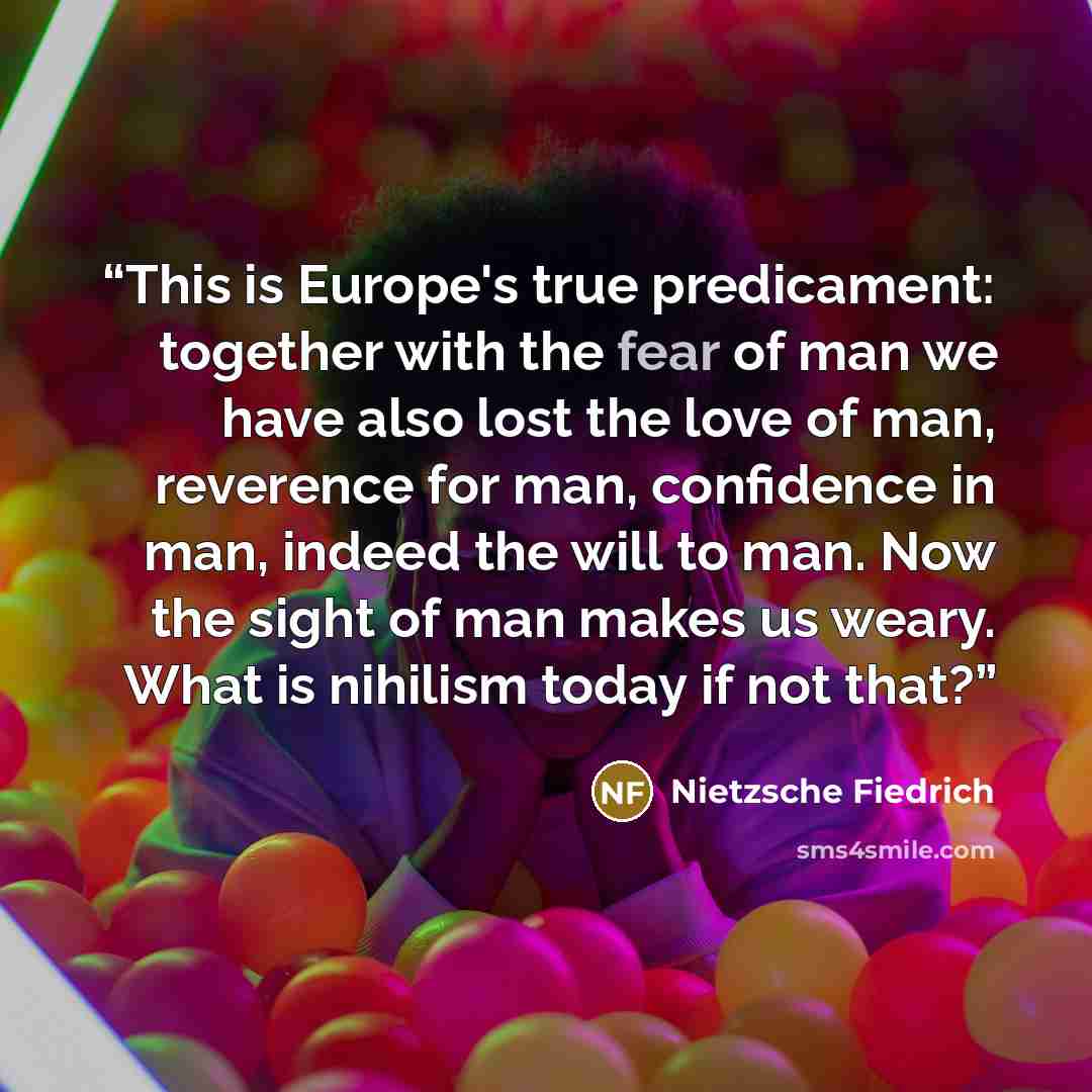 “This is Europe's true predicament: together with the fear of man we have also lost the love of man, reverence for man, confidence in man, indeed the will to man. Now the sight of man makes us weary. What is nihilism today if not that?” quote by Nietzsche Fiedrich