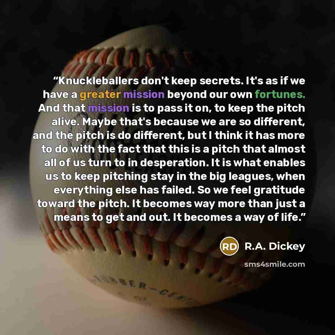 “Knuckleballers don't keep secrets. It's as if we have a greater mission beyond our own fortunes. And that mission is to pass it on, to keep the pitch alive. Maybe that's because we are so different, and the pitch is do different, but I think it has more to do with the fact that this is a pitch…” quote by R.A. Dickey