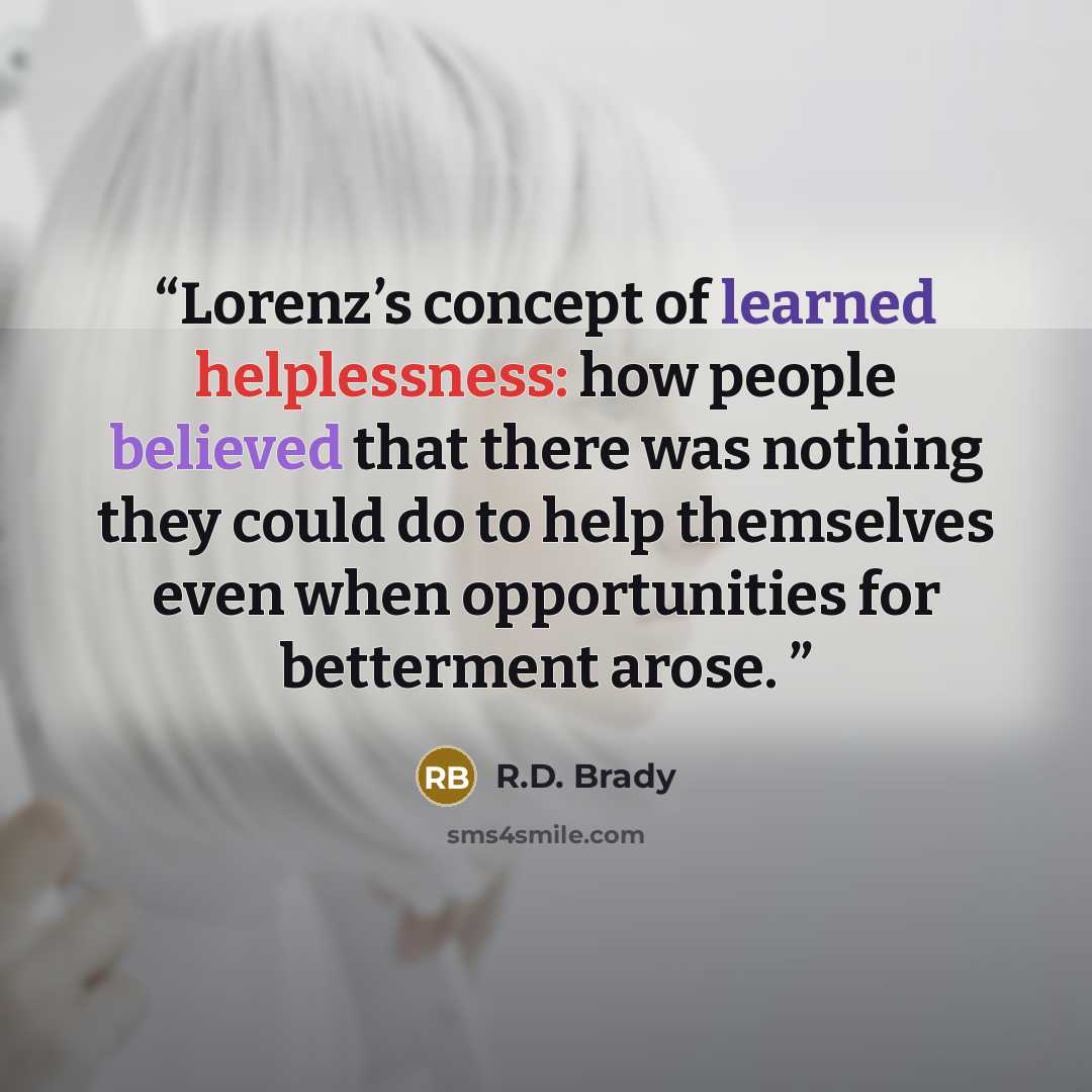 “Lorenz’s concept of learned helplessness: how people believed that there was nothing they could do to help themselves even when opportunities for betterment arose.” quote by R.D. Brady