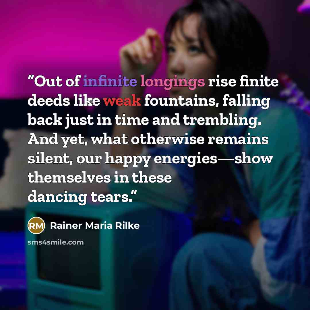 “Out of infinite longings rise finite deeds like weak fountains, falling back just in time and trembling. And yet, what otherwise remains silent, our happy energies—show themselves in these dancing tears.” quote by Rainer Maria Rilke