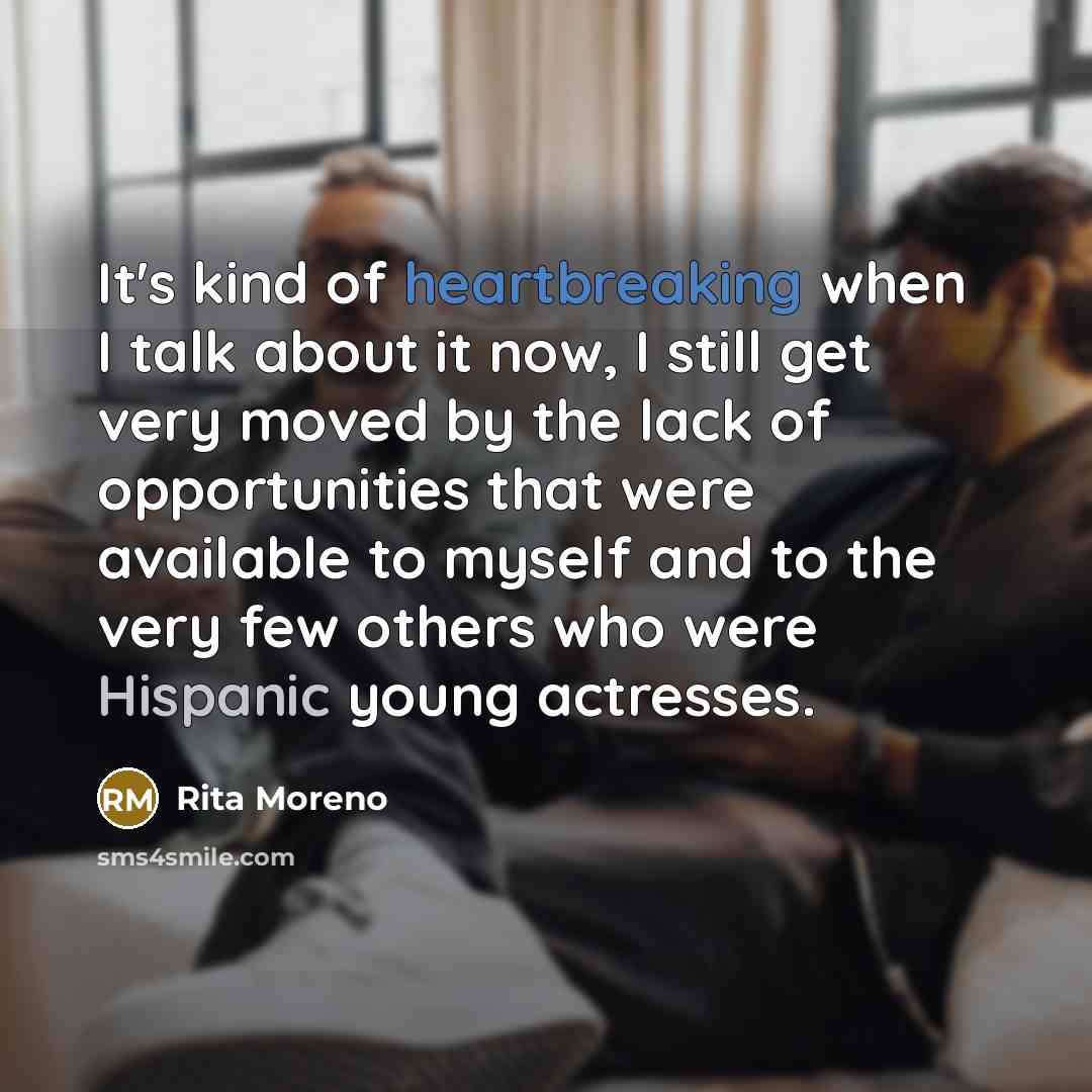 “It's kind of heartbreaking when I talk about it now, I still get very moved by the lack of opportunities that were available to myself and to the very few others who were Hispanic young actresses.” quote by Rita Moreno