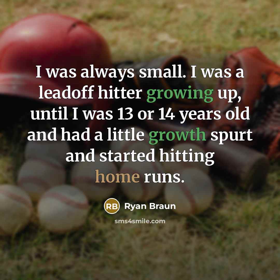 “I was always small. I was a leadoff hitter growing up, until I was 13 or 14 years old and had a little growth spurt and started hitting home runs.” quote by Ryan Braun