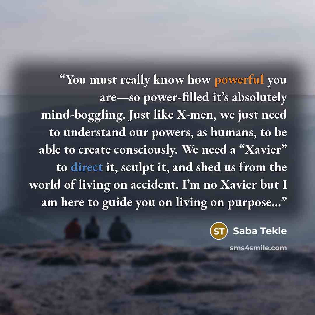 “You must really know how powerful you are—so power-filled it’s absolutely mind-boggling. Just like X-men, we just need to understand our powers, as humans, to be able to create consciously. We need a “Xavier” to direct it, sculpt it, and shed us from the world of living on accident. I’m no Xavier…” quote by Saba Tekle