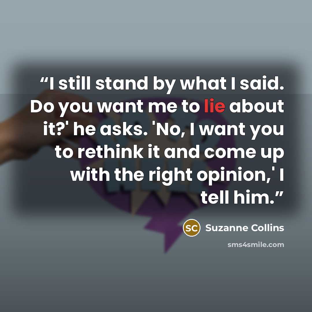 “I still stand by what I said. Do you want me to lie about it?' he asks. 'No, I want you to rethink it and come up with the right opinion,' I tell him.” quote by Suzanne Collins