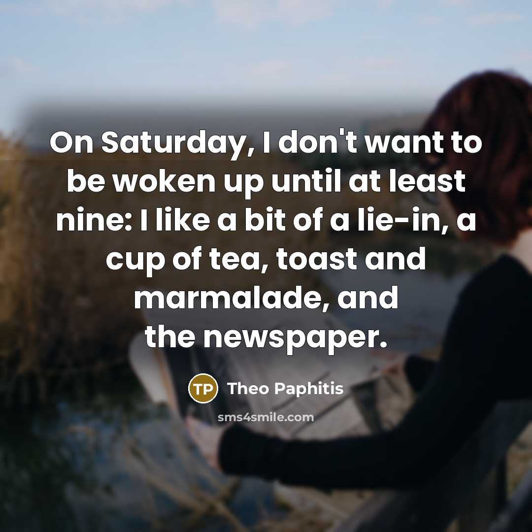“On Saturday, I don't want to be woken up until at least nine: I like a bit of a lie-in, a cup of tea, toast and marmalade, and the newspaper.” quote by Theo Paphitis