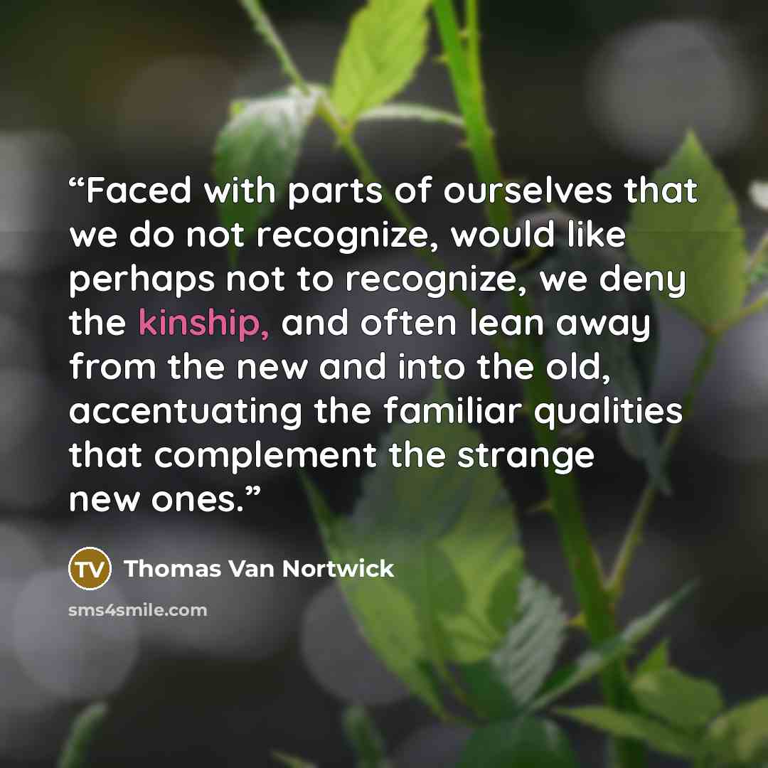 “Faced with parts of ourselves that we do not recognize, would like perhaps not to recognize, we deny the kinship, and often lean away from the new and into the old, accentuating the familiar qualities that complement the strange new ones.” quote by Thomas Van Nortwick