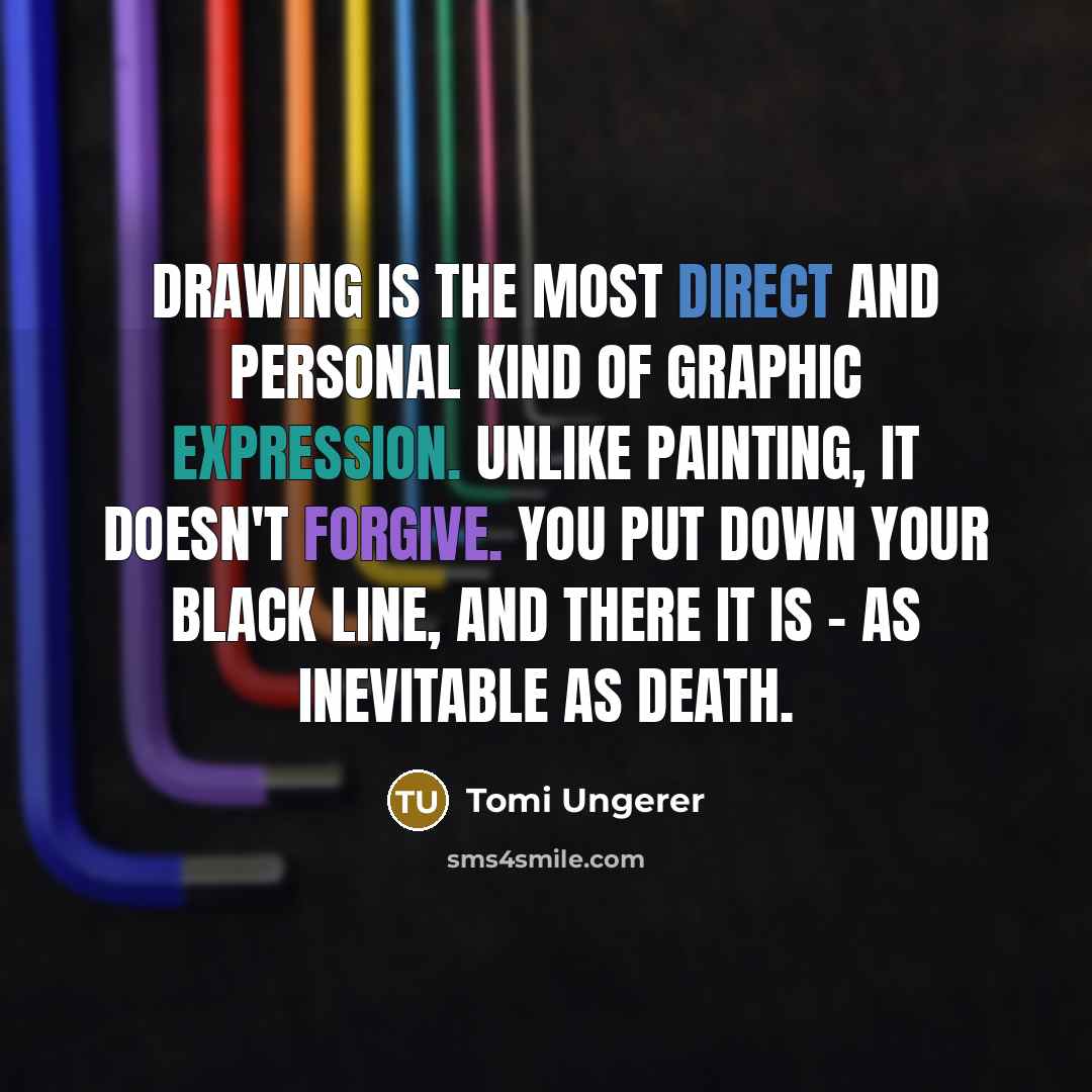 “Drawing is the most direct and personal kind of graphic expression. Unlike painting, it doesn't forgive. You put down your black line, and there it is - as inevitable as death.” quote by Tomi Ungerer