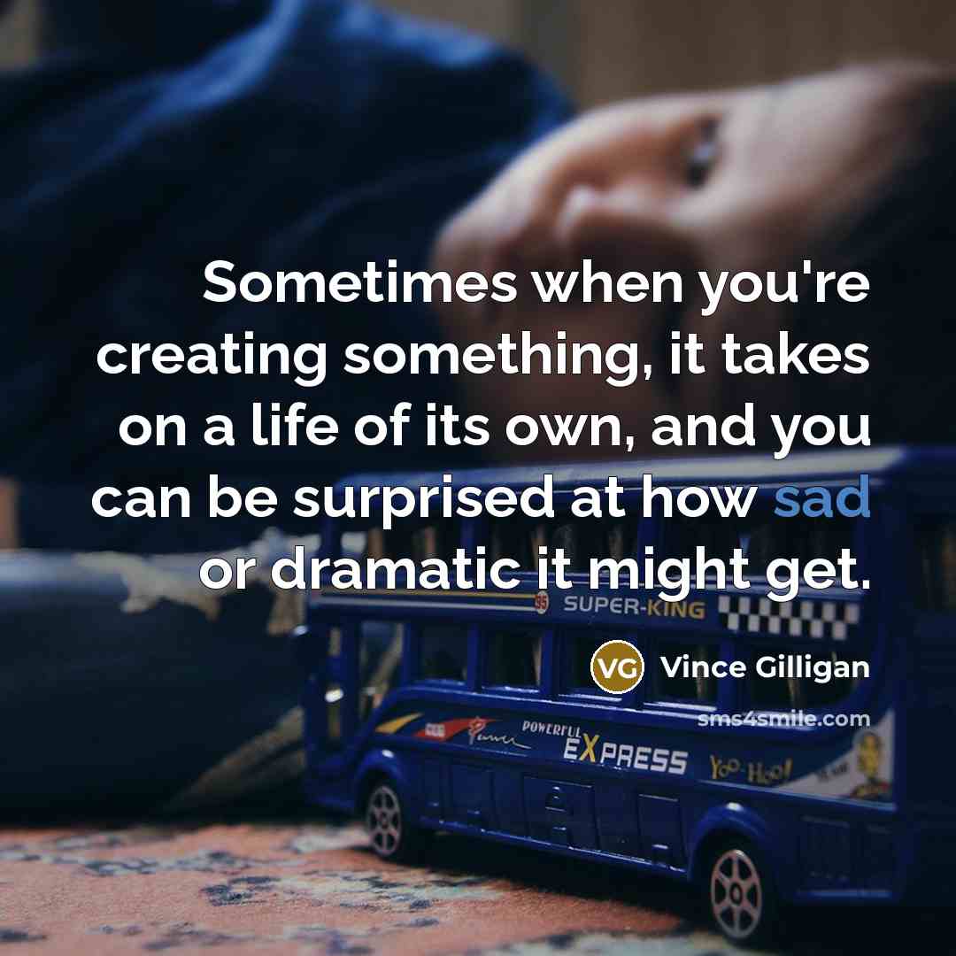 “Sometimes when you're creating something, it takes on a life of its own, and you can be surprised at how sad or dramatic it might get.” quote by Vince Gilligan
