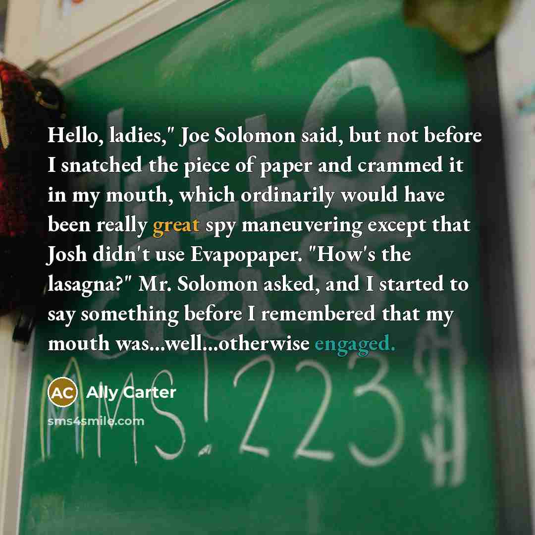 “Hello, ladies," Joe Solomon said, but not before I snatched the piece of paper and crammed it in my mouth, which ordinarily would have been really great spy maneuvering except that Josh didn't use Evapopaper. "How's the lasagna?" Mr. Solomon asked, and I started to say something before I…” quote by Ally Carter