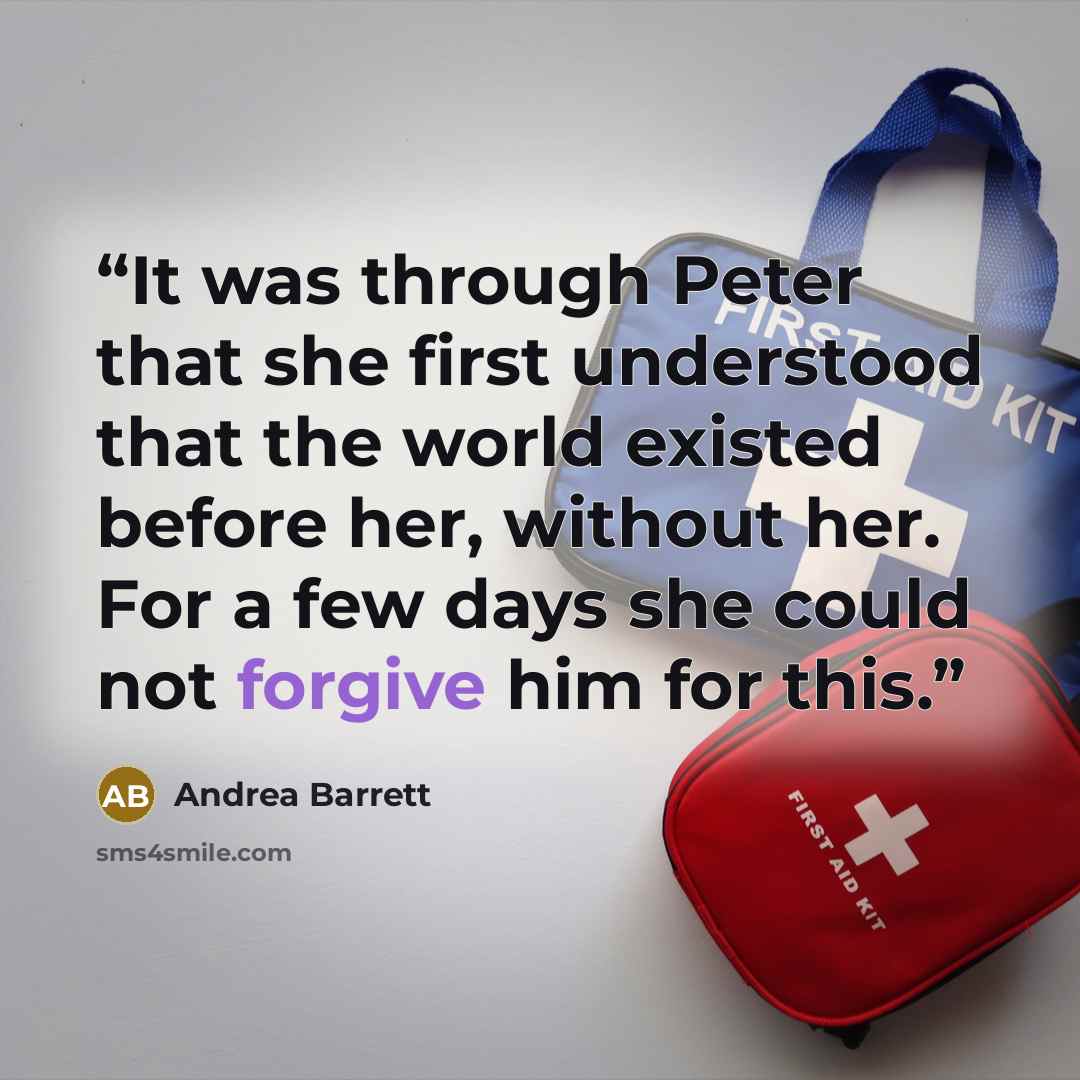 “It was through Peter that she first understood that the world existed before her, without her. For a few days she could not forgive him for this.” quote by Andrea Barrett