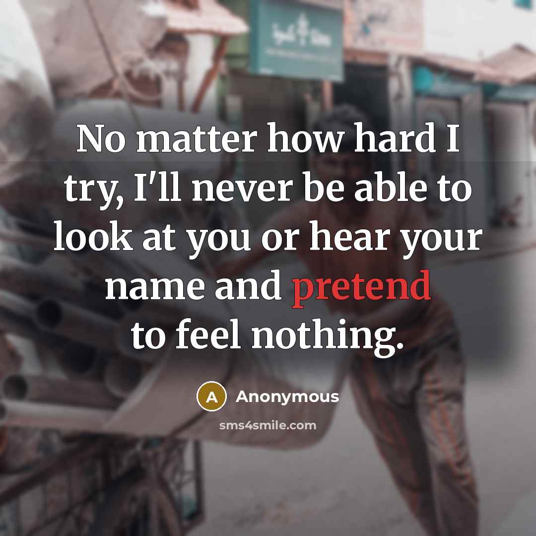 “No matter how hard I try, I'll never be able to look at you or hear your name and pretend to feel nothing.” quote by Anonymous