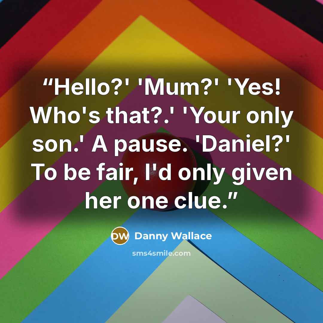 “Hello?' 'Mum?' 'Yes! Who's that?.' 'Your only son.' A pause. 'Daniel?' To be fair, I'd only given her one clue.” quote by Danny Wallace