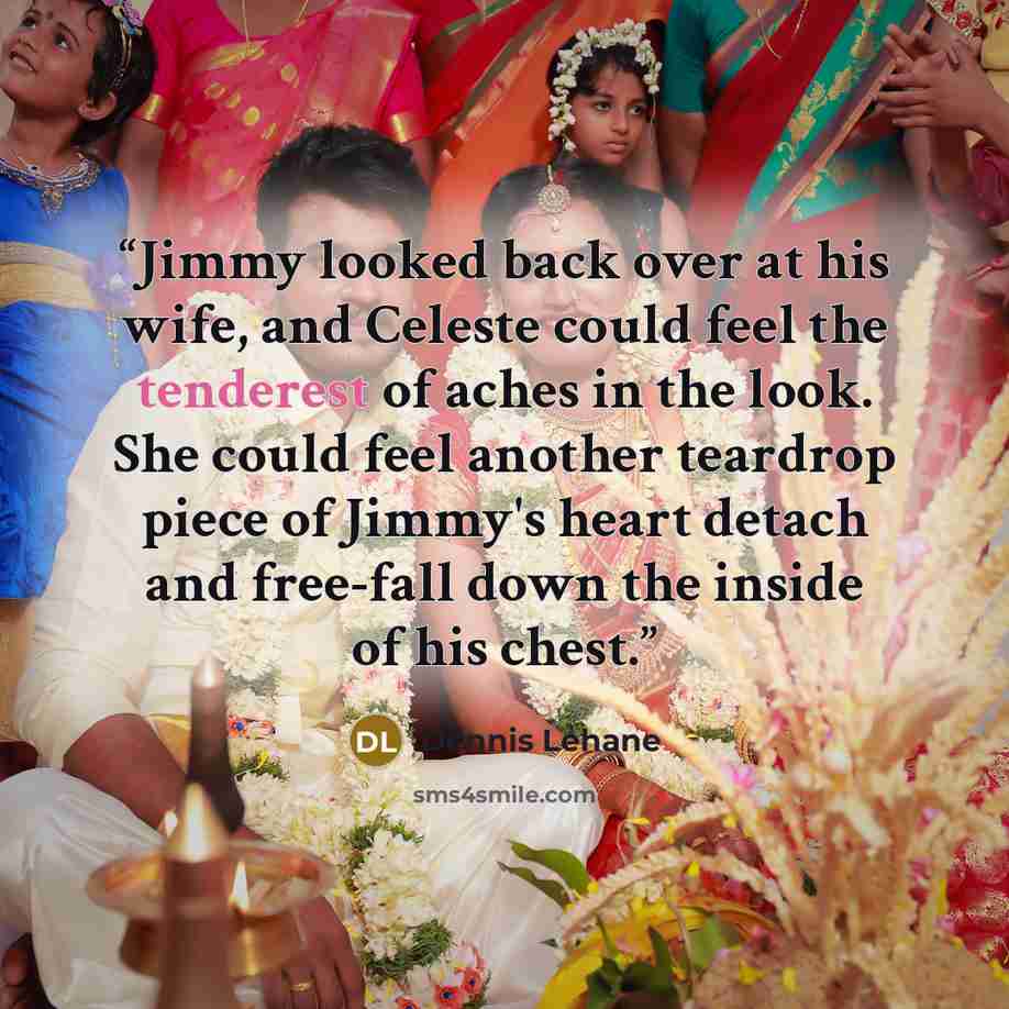 “Jimmy looked back over at his wife, and Celeste could feel the tenderest of aches in the look. She could feel another teardrop piece of Jimmy's heart detach and free-fall down the inside of his chest.” quote by Dennis Lehane