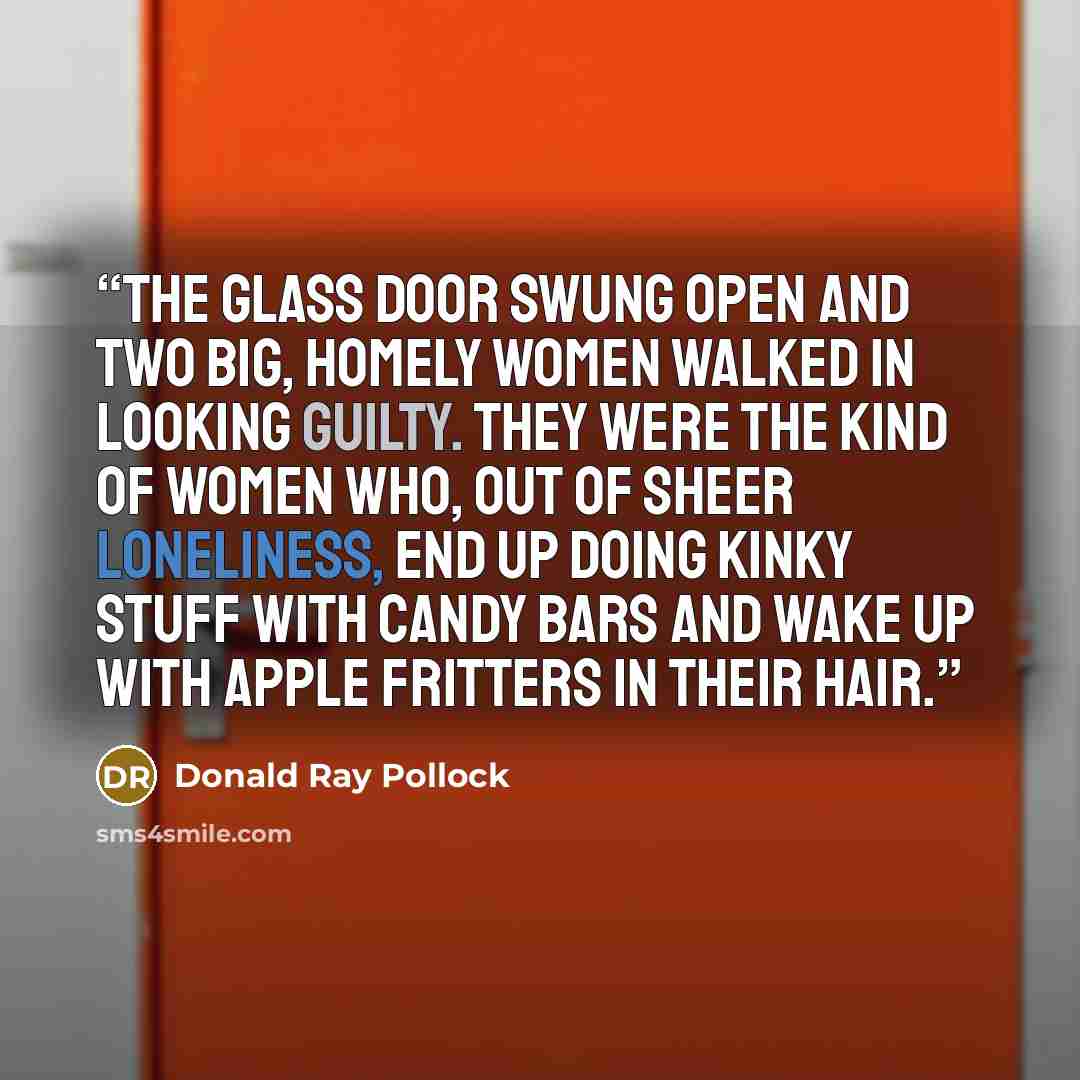 “The glass door swung open and two big, homely women walked in looking guilty. They were the kind of women who, out of sheer loneliness, end up doing kinky stuff with candy bars and wake up with apple fritters in their hair.” quote by Donald Ray Pollock