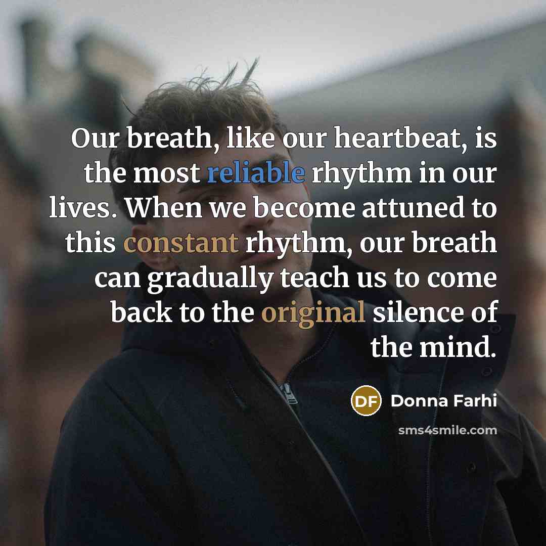 “Our breath, like our heartbeat, is the most reliable rhythm in our lives. When we become attuned to this constant rhythm, our breath can gradually teach us to come back to the original silence of the mind.” quote by Donna Farhi