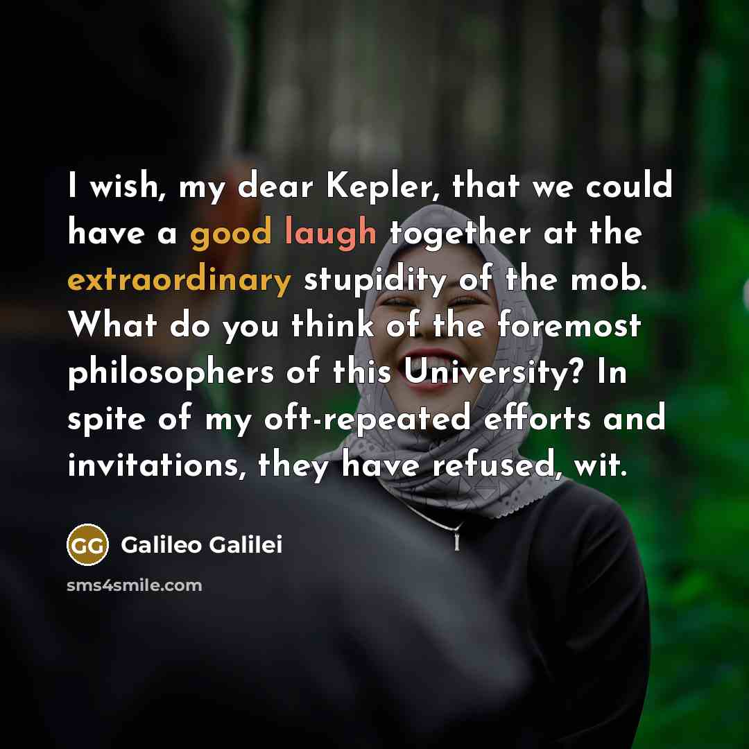 “I wish, my dear Kepler, that we could have a good laugh together at the extraordinary stupidity of the mob. What do you think of the foremost philosophers of this University? In spite of my oft-repeated efforts and invitations, they have refused, wit.” quote by Galileo Galilei