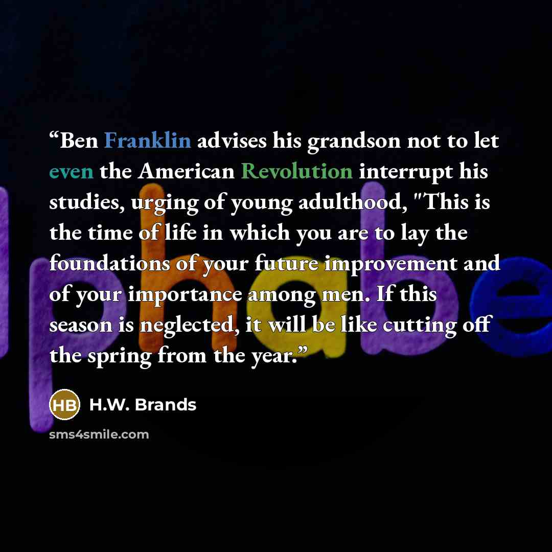 “Ben Franklin advises his grandson not to let even the American Revolution interrupt his studies, urging of young adulthood, "This is the time of life in which you are to lay the foundations of your future improvement and of your importance among men. If this season is neglected, it will be like…” quote by H.W. Brands