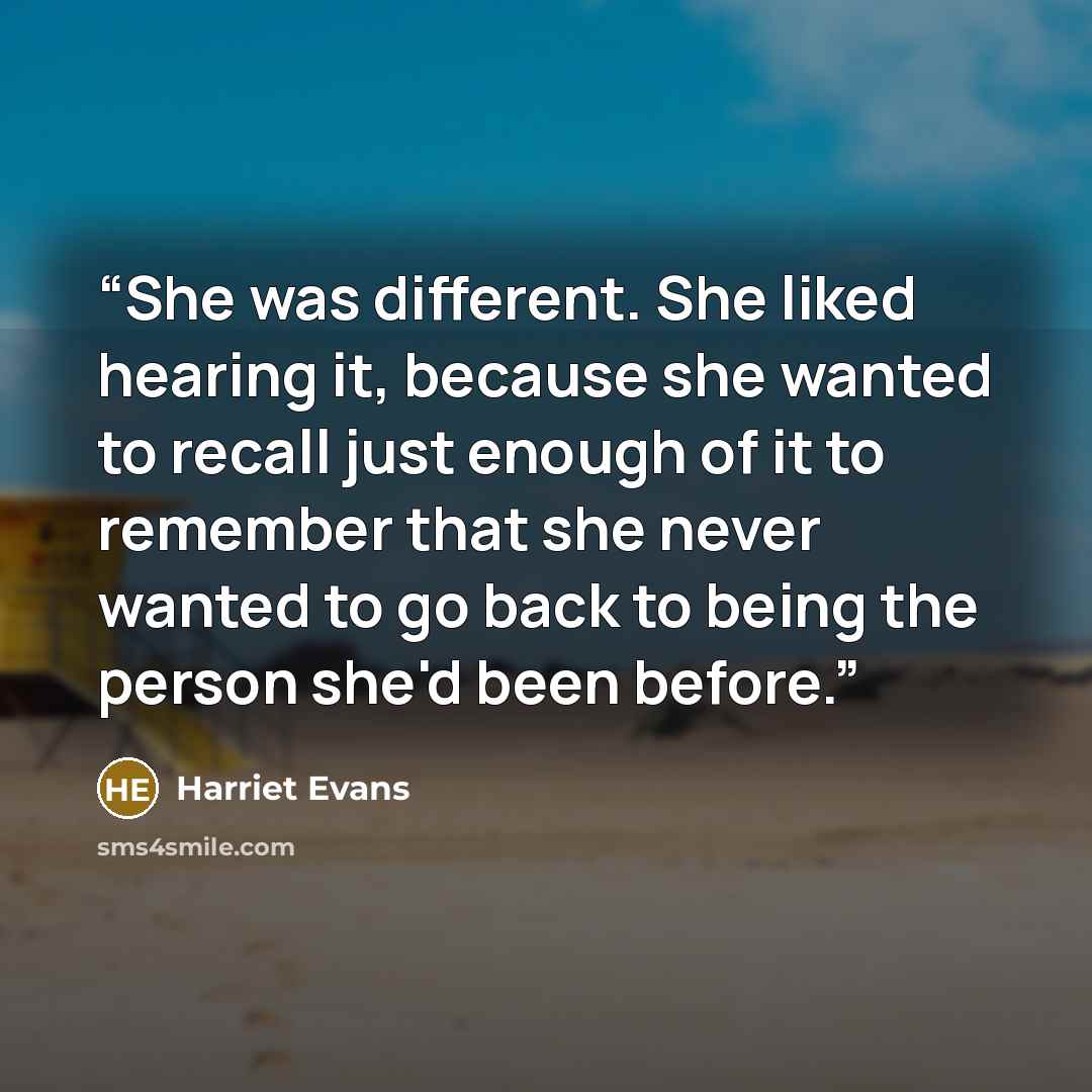“She was different. She liked hearing it, because she wanted to recall just enough of it to remember that she never wanted to go back to being the person she'd been before.” quote by Harriet Evans
