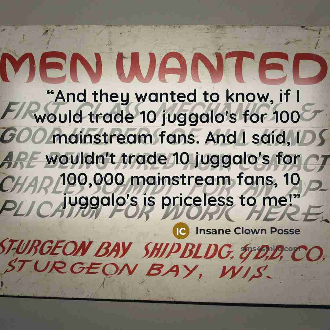 “And they wanted to know, if I would trade 10 juggalo's for 100 mainstream fans. And I said, I wouldn't trade 10 juggalo's for 100,000 mainstream fans, 10 juggalo's is priceless to me!” quote by Insane Clown Posse