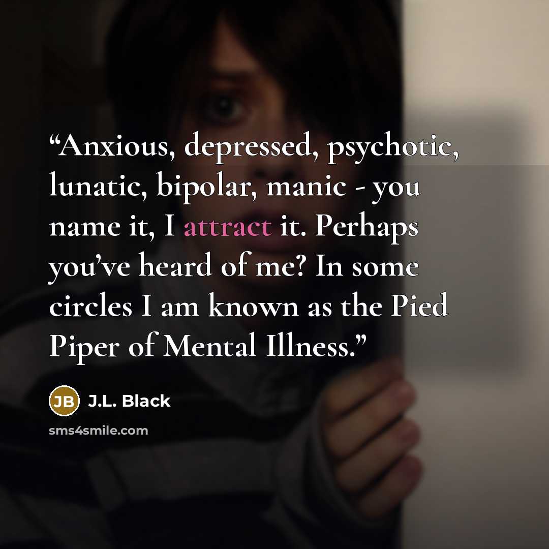 “Anxious, depressed, psychotic, lunatic, bipolar, manic - you name it, I attract it. Perhaps you’ve heard of me? In some circles I am known as the Pied Piper of Mental Illness.” quote by J.L. Black