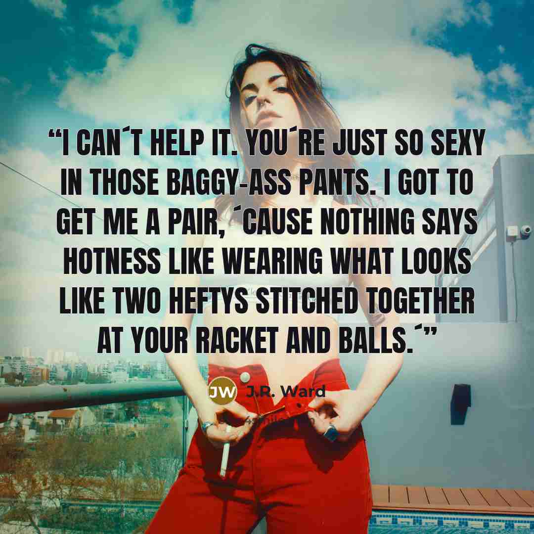 “I can´t help it. You´re just so sexy in those baggy-ass pants. I got to get me a pair, ´cause nothing says hotness like wearing what looks like two Heftys stitched together at your racket and balls.´” quote by J.R. Ward