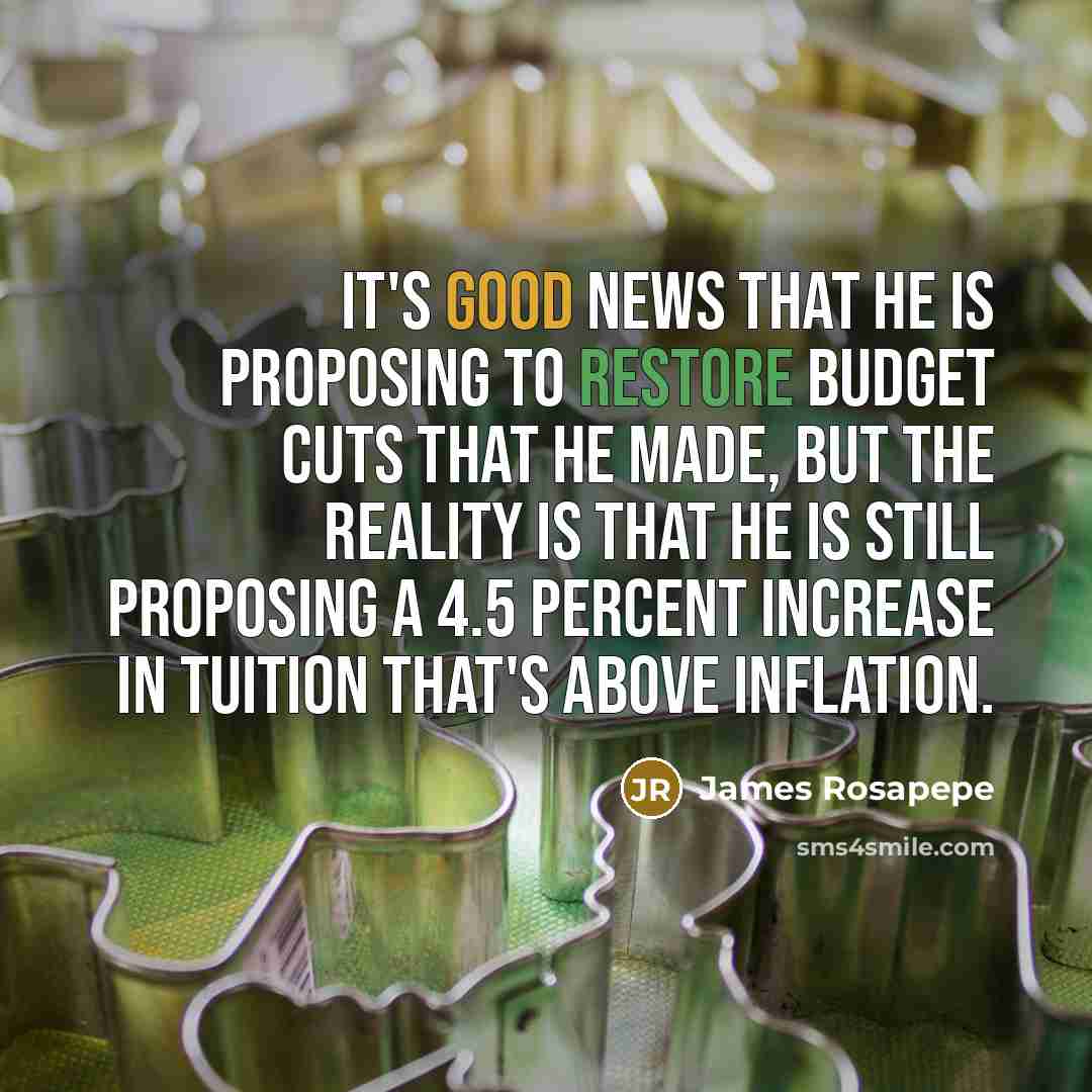 “It's good news that he is proposing to restore budget cuts that he made, but the reality is that he is still proposing a 4.5 percent increase in tuition that's above inflation.” quote by James Rosapepe