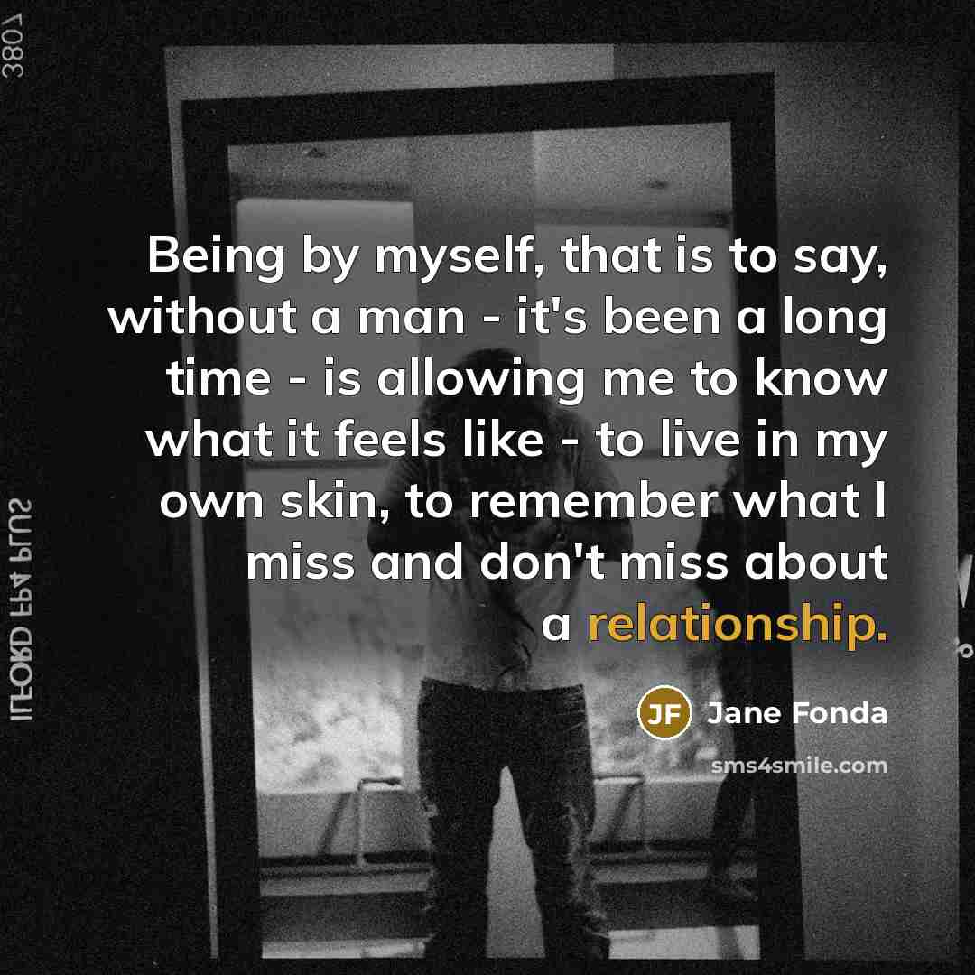 “Being by myself, that is to say, without a man - it's been a long time - is allowing me to know what it feels like - to live in my own skin, to remember what I miss and don't miss about a relationship.” quote by Jane Fonda