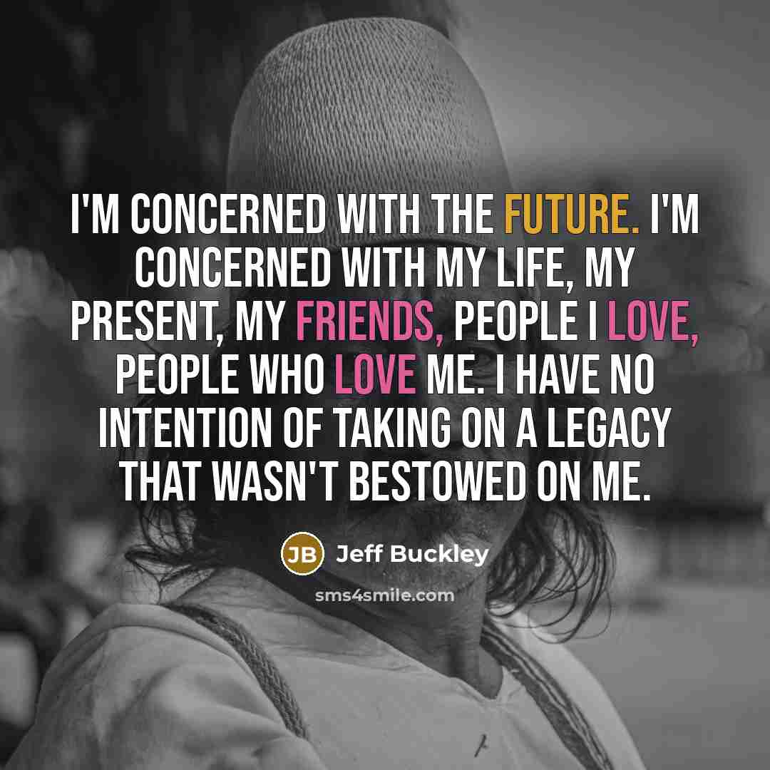 “I'm concerned with the future. I'm concerned with my life, my present, my friends, people I love, people who love me. I have no intention of taking on a legacy that wasn't bestowed on me.” quote by Jeff Buckley