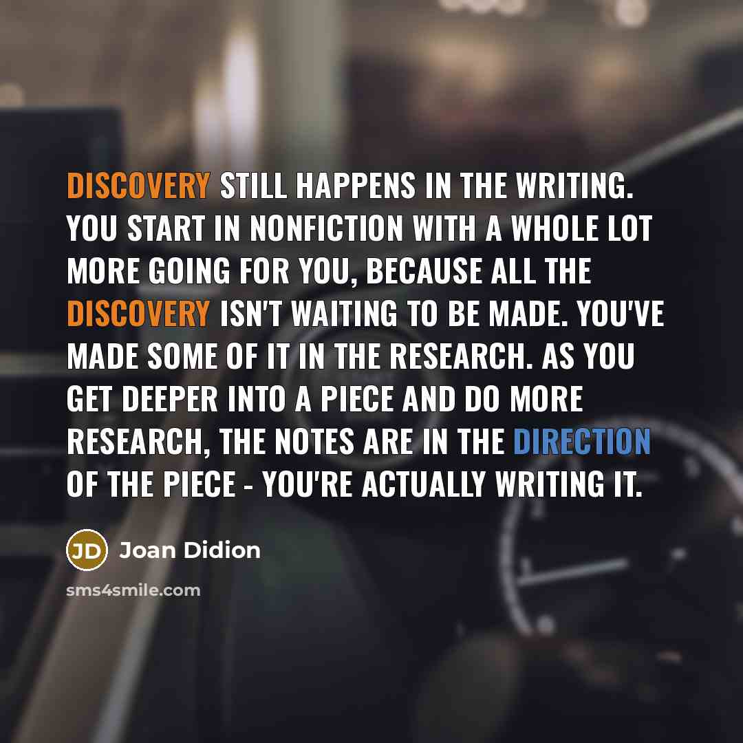 “Discovery still happens in the writing. You start in nonfiction with a whole lot more going for you, because all the discovery isn't waiting to be made. You've made some of it in the research. As you get deeper into a piece and do more research, the notes are in the direction of the piece - you're…” quote by Joan Didion
